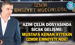AZİM ÇELİK DOSYASINDA SICAK GELİŞME: MUSTAFA KENAN AYTEKİN İZMİR EMNİYETİ’NDE!
